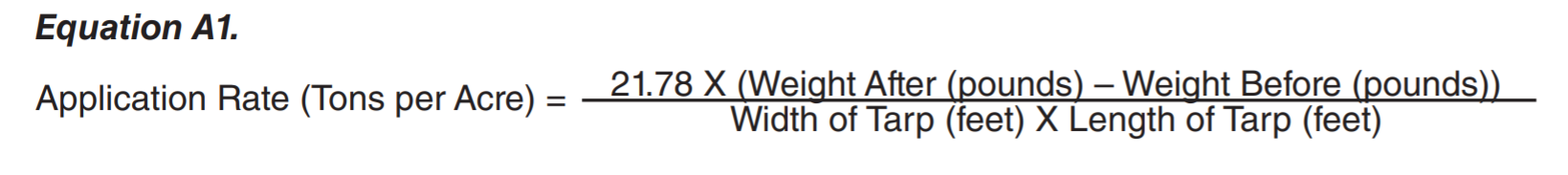 Equation A1: Application Rate (tones per Acre) = ( 21.78 X ( weight after (pounds) - Weight Befor (pounds) ) ) / ( Width of Tarp (teet) X Length of Tarp (feet ) ). Equation A1: Application Rate (tones per Acre) = ( 21.78 X ( weight after (pounds) - Weight Befor (pounds) ) ) / ( Width of Tarp (teet) X Length of Tarp (feet ) ).