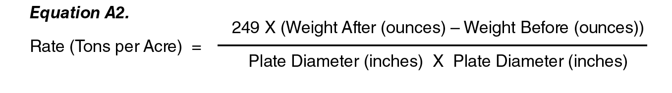Equation A2: Rate (tones per Acre) = ( 249 X (weight After (ounces) - Weight Befor (ounces) ) ) / ( Plate Diameter (inches) X Plate Diameter (Inches) ). Equation A2: Rate (tones per Acre) = ( 249 X (weight After (ounces) - Weight Befor (ounces) ) ) / ( Plate Diameter (inches) X Plate Diameter (Inches) ).