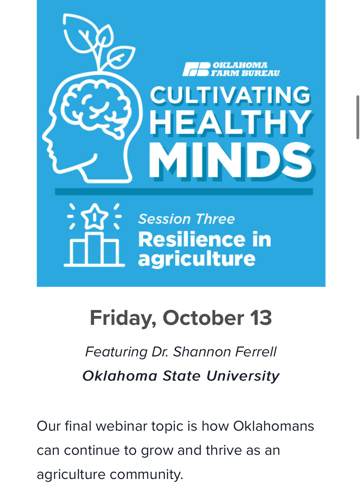 Oklahoma Farm Bureau. Cultivating Healthy Minds. Session Three Resilience in Agriculture. Friday, October 13. Featuring Dr. Shannon Ferrell. Oklahoma State University. Our final webinar topic is how Oklahomans can continue to grow and thrive as an agriculture community.